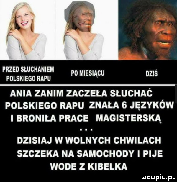 przed sluciiaiiiem polskiego refu p  miesiącu dziś ania zanim zaczęła słuchac. polskiego rapu znała   języków i broniła prace magisterską dzisiaj w wolnych chwilach szczeka na samochody i pije wode z kibelka