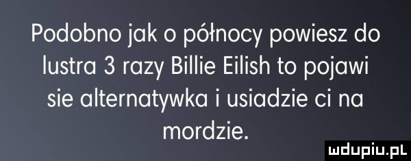 podobno jak o północy powiesz do lustra   razy billie eilish to polowi sie olternotywko i usiądzie ci na mordzie