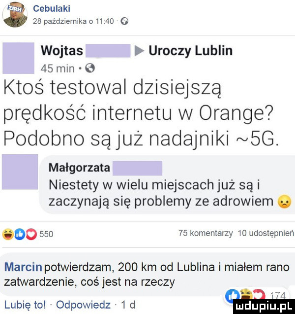 a cebulaki    października d     o wojtas uroczy lublin    mln g ktos testował dzisiejszą prędkość internetu w orange podobno są już nadajniki  g. małgorzata niestety w wielu miejscach już są i zaczynają się problemy ze adrowiem. oo        komentarzy io udostępnień marcin potwierdzam     km od lublina i miałem rano zatwardzenie coś jest na rzeczy i. lubię to odpowiedz.   d i