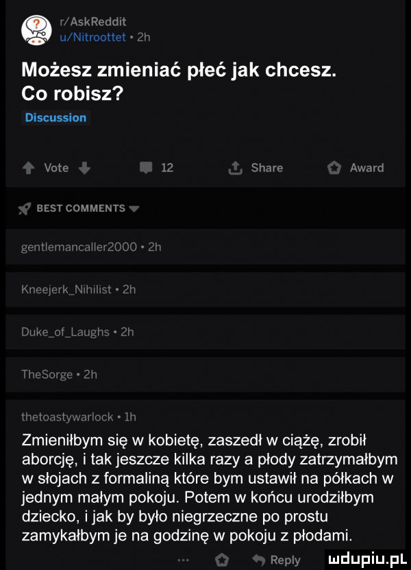 askroddlł u nmoołlet możesz zmieniać płeć jak chcesz. co robisz discussion volv    stare awen best comments xj ł ł ł v ł ł   zmieniłbym się w kobietę zaszedł w ciążę zrobił aborcję i tak jeszcze kilka razy a płody zatrzymałbym w słojach z formaliną które bym ustawił na półkach w jednym małym pokoju. potem w końcu urodziłbym dziecko imak by było niegrzeczne po prestu zamykałbym je na godzinę w pokoju z płodami. repry