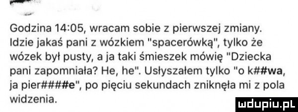 godzina      wracam sobie z pierwszej zmiany. lezie jakaś pani z wózkiem spacerówka tylko że wózek był pusty aja taki śmieszek mówię dziecka pani zapomniała he he usiyszaiem tylko o kmtwal ja puer e po pięciu sekundach zniknęła mi z pola widzenia
