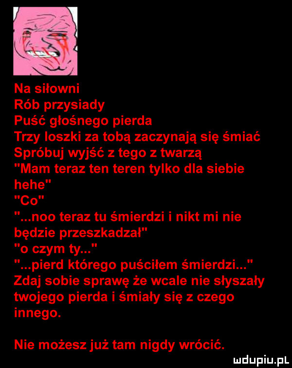 na siłowni rób przysiady puść głośnego pierna trzy ioszki za tobą zaczynają się śmiać spróbuj wyjść z tego z twarzą mam teraz ten teren tylko dla siebie hebe co neo teraz tu śmierdzi i nikt mi nie będzie przeszkadzał o czym ty pierd którego puściłem śmierdzi zdaj sobie sprawę że wcale nie słyszały twojego pierna i śmiały się z czego innego. nie możesz już tam nigdy wrócić