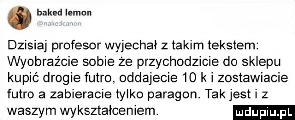 baked limon dzisiaj profesor wyjechał z takim tekstem wyobraźcie sobie że przychodzicie do sklepu kupić drogie futro oddajecie    k i zostawiacie futro a zabieracie tylko paragon. tak jest i z waszym wykształceniem