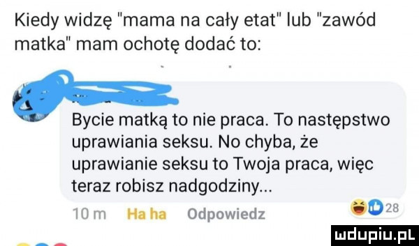 kiedy widzę mama na cały etat lub zawód matka mam ochotę dodać to. bycie matką to nie praca. to następstwo uprawiania seksu no chyba że uprawianie seksu to twoja praca więc teraz robisz nadgodziny ha ha odpowiedz o ludu iu. l