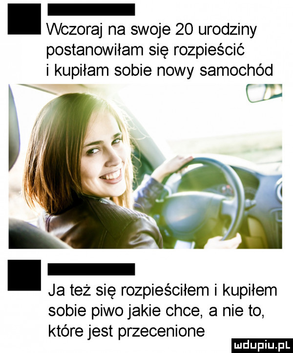 wczoraj na swoje    urodziny postanowiłam się rozpieścić i kupiłam sobie nowy samochód ja też się rozpieściłem i kupiłem sobie piwo jakie chce a nie to które jest przecenione