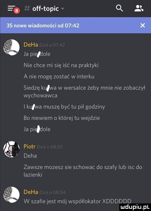 e. off topic v q  x duha ja pie dole nie chce mi się iść na praktyki a nie mogę zostać w interku siedzę kurwa w wersalce żeby mnie nie zobaczył wychowawca i kaw a muszę być tu pił godziny bo niewiem o której tu wejdzie ja pindole piotr duha zawsze mozesz sie schowac do szafy lub isc do lazienki duha w szafie jest mój współlokator xdddddd mduplu pl