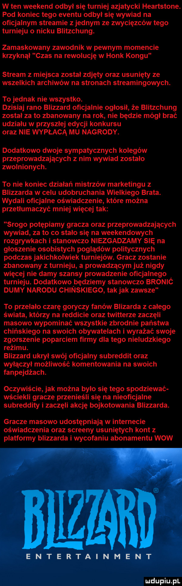 w ten weekend odbył się turniej azjatycki heartstone. pod koniec tego eventu odbył się wywiad na oficjalnym streamie zjednam ze zwycięzców tego turnieju o nicku blitzchung. zamaskowany zawodnik w pewnym momencie krzyknął czas na rewolucję w holk kongu stream z miejsca został zdjęty oraz usunięty ze wszelkich archiwów na stronach streamingowych. to jednak nie wszystko. dzisiaj rano blizzard oficjalnie ogłosił że blitzchung został za to zbanowany na rok nie będzie mógł brać udzialu w przyszlej edycji konkursu oraz nie wypłacą mu nagrody. dodatkowo dwoje sympatycznych kolegów przeprowadzających z nim wywiad zostało zwolnionych. to nie koniec działań mistrzów marketingu blizzarda w celu udobruchania wielkiego brata. wydali oficjalne oświadczenie które można przetłumaczyć mniej więcej tak srogo potępiamy gracza oraz przeprowadzających wywiad za to co stało się na weekendowych rozgrywkach i stanowczo niezgadzamy się na głoszenie osobistych poglądów politycznych podczas jakichkolwiek turniejów. gracz zostanie zbanowany z turnieju a prowadzącym już nigdy więcej nie damy szansy prowadzenie oficjalnego turnieju. dodatkowo będziemy stanowczo bronić dumy narodu chinskiego tak jak zawsze to przelalo czarę goryczy fanów blizarda z całego świata którzy na redlicie oraz twitterze zaczęli masowo wypominać wszystkie zbrodnie państwa chińskiego na swoich obywatelach i wyrażać swoje zgorszenie poparciem firmy dla tego nieludzkiego reżimu. blizzard ukrył swój oficjalny subreddit oraz włączył możliwość komentowania na swoich fanpejdżach. oczywiście jak można było się tego spodziewać wściekli gracze przenieśli się na nieoficjalne subreddity i zaczęli akcję bojkotowania blizzarda. gracze masowo udostępniają w internecie oświadczenia oraz screeny usuniętych kont z platformy blizzarda i wycofaniu abonamentu wow