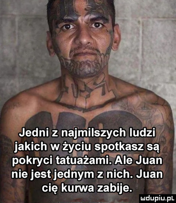 jedni z najmilszych ludzi jakich w życir u spgtlgasz są pokryci ta tuażami. alé juan niejestjednym z nich. juan cię kurwa zabije. abakankami mdupiu i il