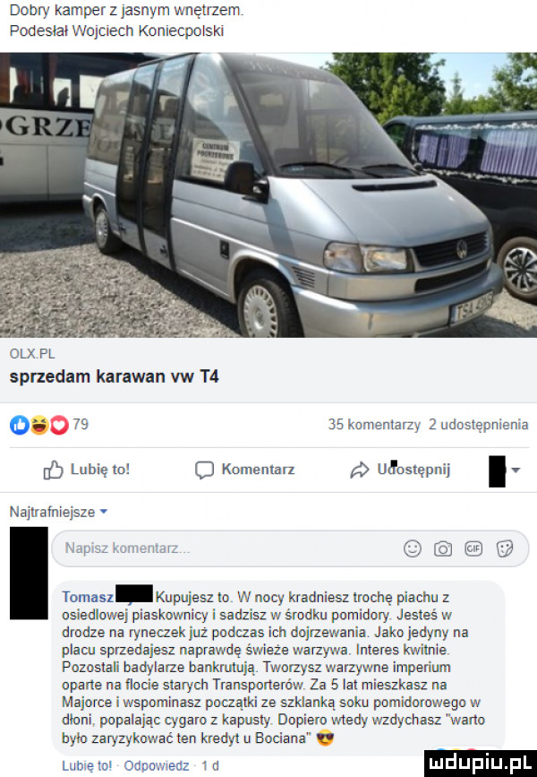 dobry kamper z jasnym wnętrzem podesiai wejuech komecpoiski olx pl sprzedam karawan vw t  o       romanian   uduslępniema lubię to komentar ułosrepnij i v nailralmejsze taino   kupuje  ta w nocy kradniesz trochę piachu z osiedlowej piaskownicy i sadzisz w s radku pomidory jesteś w drodze na ryneczek juz podras ich dojrzewania jako jedyny na placu sprzedajesz naprawdę s wieze war zywa interes kwi nie pozosiaii oadyiarze bankmlują tworzysz warzywne imperium oparte na nocie starych transponerdw za   lat mieszkasz na majorce i wspominasz paczą ize szklanka soku pumidmowego w dbam popaiajac cygaro z kapusty dopiero wtedy wzdyohasl worm bylo zaryzykować ten kredyt u enjana