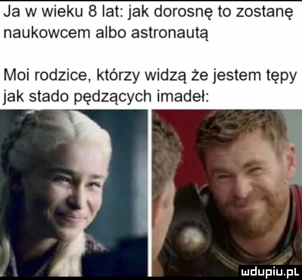 ja w wieku   lat jak dorosnę to zostanę naukowcem albo astronautą moi rodzice. którzy widzą że jestem tępy jak stado pędzących imadeł