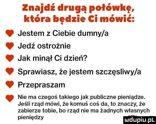 znajdź drugą połówkę która będzie ci mówić. jestem z ciebie dumny a. jedź ostrożnie. jak minął ci dzień. sprawiasz że jestem szczesliwy a. przepraszam nie ma czegoś takiego jak publiczne pieniądze. jeśli rząd mówi że komuś coś da to znaczy że zabierze tobie bo rząd nie ma żadnych własnych pieniedzy