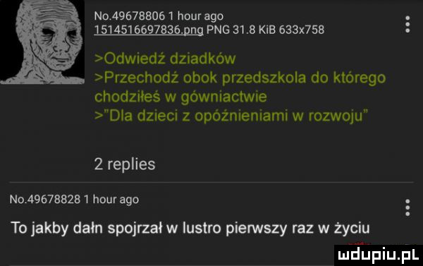 no            hour ago                aeg pbg      kgb    x    odwiedż dziadków przechodż obok przedszkola do którego chodziłeś w gówniactwle dla dzieci z opóźnieniami w rozwoju   replies no            hcur ago to jakby dam spojrzałw lustro pierwszy raz w życiu meupiupl