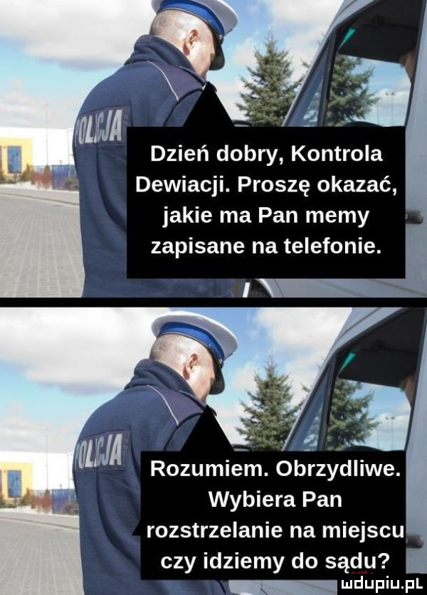 wm dzień dobry kontrola dewiacji. proszę okazać jakie ma pan memy zapisane na telefonie. wybiera pan rozstrzelanie na miejscu czy idziemy do sądu wdupih pl
