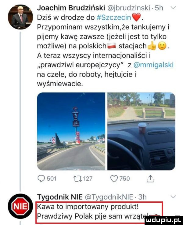 joachim brudziński ibrudzmski.  h   dziś w drodze do szczecm. przypominam wszystkim że tankujemy i pijemy kawę zawsze jeżeli jest to tylko możliwe na polskich   stacjach a teraz wszyscy internacjonalis ci i prawdziwi europejczycy z mmigalski na czele do roboty hejtujcie i wyśmiewacie.   m om c     tygodnik nie tygodmknie  h kawa to importowany produkt prawdziwy polak pije sam wrzut