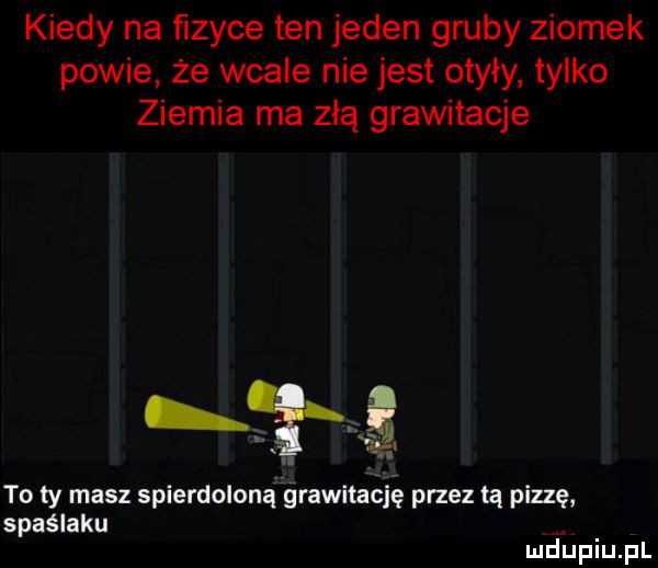 kiedy na fizyce ten jeden gruby ziomek powie że wcale nie jest otyły tylko ziemia ma złą grawitacje to ty masz spierdoloną grawitację przez tą pizzę spaślaku