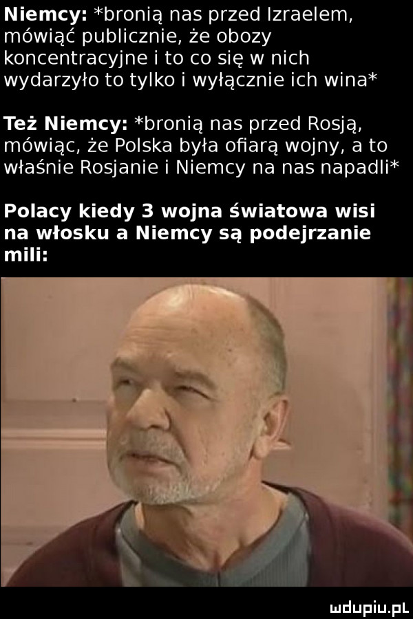 niemcy bronią nas przed izraelem mówiąć publicznie że obozy koncentracyjne i to co się w nich wydarzyło to tylko i wyłącznie ich wina też niemcy bronią nas przed rosją mówiąc że polska była ofiarą wojny a to właśnie rosjanie i niemcy na nas napadli polacy kiedy   wojna światowa wisi na włosku a niemcy są podejrzanie mili