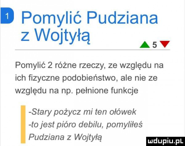 pomylić pudziana z wojtyłą ąsv pomylić   różne rzeczy ze względu na ich fizyczne podobieństwo ale nie ze względu na np. pełnione funkcje stary pożycz mi ten ołówek to jest pióro debilu pomyliłeś pudziana z wojtyłę