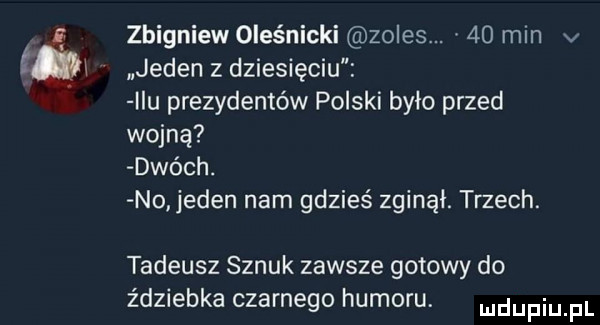 zbigniew oleśnicki zoles.    min v jeden z dziesięciu idu prezydentów polski było przed wojną dwóch. no jeden nam gdzieś zginął. trzech. tadeusz sznuk zawsze gotowy do ździebka czarnego humoru