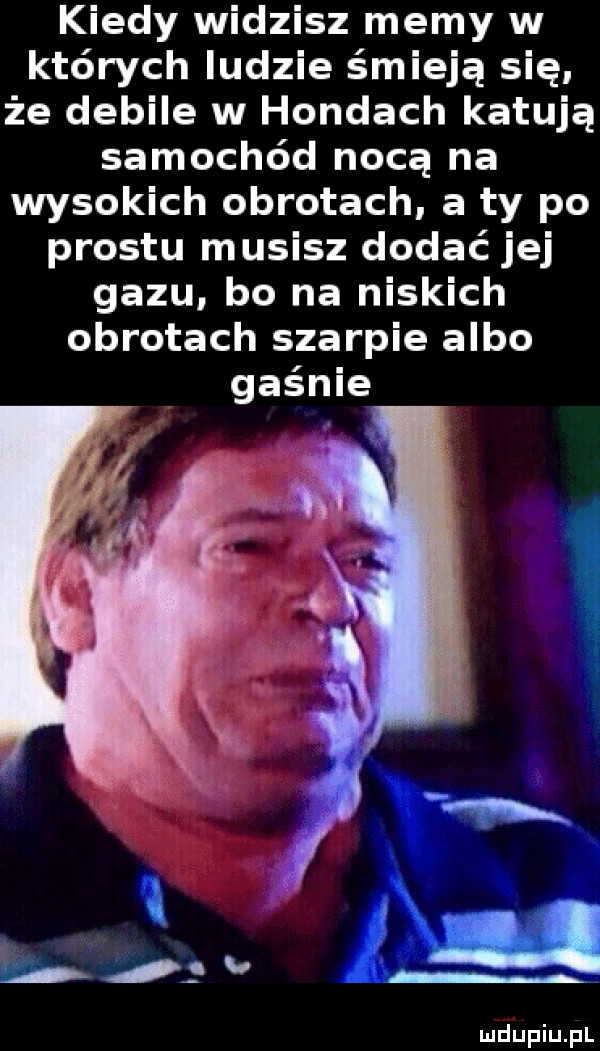 kiedy widzisz memy w których ludzie śmieją się. że debile w hondach katują samochód nocą na wysokich obrotach a ty po prestu musisz dodać jej gazu bo na niskich obrotach szarpie albo gaśnie