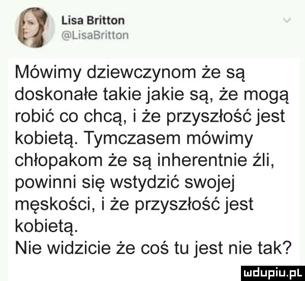 lisa britten lilisabnlion mówimy dziewczynom że są doskonałe takie jakie są że mogą robić co chcą i że przyszłość jest kobietą. tymczasem mówimy chłopakom że są inherentnie źli powinni się wstydzić swojej męskości i że przyszłość jest kobietą. nie widzicie że coś tu jest nie tak ludu iu. l