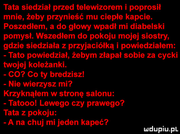 tata siedział przed telewizorem i poprosil mnie żeby przynieść mu ciepłe kapcie. poszedłem a do głowy wpadł mi diabelski pomysł. wszedłem do pokoju mojej siostry gdzie siedziała przyjaciółką i powiedziałem tato powiedział żebym złapał sobie za cycki twojej koleżanki. co co ty bredziszl nie wierzysz mi krzyknąłem w stronę salonu tatoooł lewego czy prawego tata z pokoju a na chuj mi jeden kapeć mduplu pl