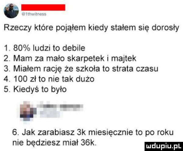 rzeczy które pojąłem kiedy stałem się dorosły  .    iudzi to debile  . mam za mało skarpetek i majtek  . miałem rację że szkoła to strata czasu  .     zeto nie tak dużo   kiedyś to było il  . jak zarabiasz  k miesięcznie to po roku nie będziesz miał   k