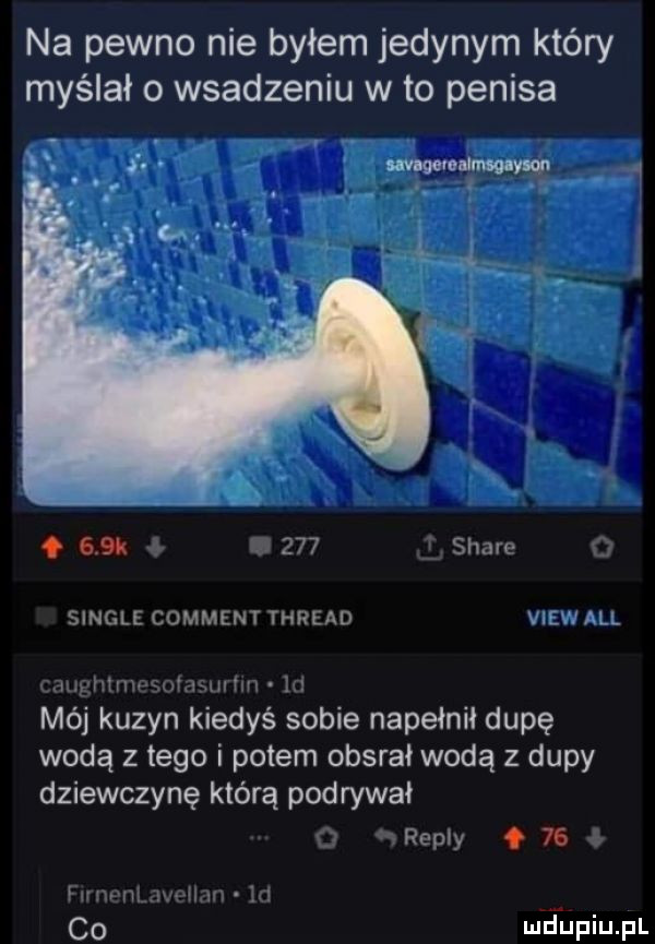 na pewno nie byłem jedynym który myślało wsadzeniu wto penisa. i. wuwua ym. ﬂit     stare single comment thread all inri liiiv i    ilii i mój kuzyn kiedyś sobie napełnił dupę wodą złego i potem obsrał wodą z dupy dziewczynę którą podrywał repry.    co md upiupl