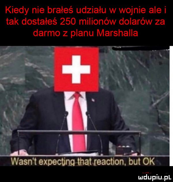 kiedy nie brałeś udziału w wojnie ale i tak dostałeś     milionów dolarów za darmo z planu marshalla wasn t expecbng trat reaction but ok