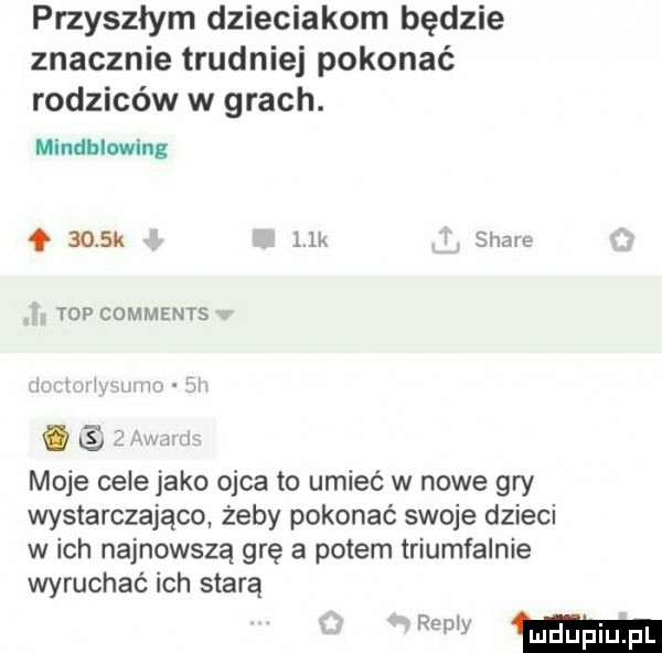 przyszłym dzieciakom będzie znacznie trudniej pokonać rodziców w grach. minimo ling     k lea soave top comments  h   i w m. moje celejako ojca to umieć w nowe gry wystarczająco żeby pokonać swoje dzieci w ich najnowszą grę a potem triumfalnie wyruchac ich starą
