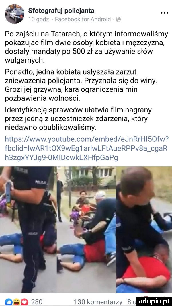 sfotografuj policjanta. i n i w mi po zajściu na tatarach o którym informowaliśmy pokazujac ﬁlm dwie osoby. kobieta i mężczyzna dostały mandaty po     zl za używanie słów wulgarnych. ponadto jedna kobieta uslyszala zarzut znieważenia policjanta. przyznała się do winy. grozi jej grzywna kara ograniczenia min pozbawienia wolności. identyfikację sprawców ułatwia film nagrany przez jedną z uczestniczek zdarzenia który niedawno opublikowaliśmy. https wwwoyoutube com embed ejnrrhisofw  fbclid ikar tex wegiariwlftauerppv a char h zngyjg   midckaxprgan o         komentarzy   m