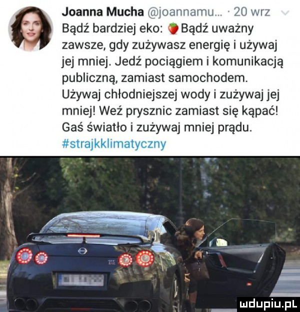 joanna mucha joanﬂamu    w-z badż bardziej eko bądź uważny zawsze gdy zużywasz energię i używaj jej mniej. jedź pociągiem i komunikacją publiczną zamiast samochodem używaj chłodniejszej wody i zużywaj jej mniej weź prysznic zamiast się kąpać gaś światło i zużywaj mniej prądu. mmihrmmmy