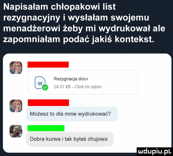 napisałam chlopakowi list rezygnacyjny i wysłałam swojemu menadżerowi żeby mi wydrukował ale zapomniałam podać jakiś kontekst. rezyqnaqa dncx     możesz to dla mnie wydrukować dobra kurwa i tak byłaś chujowa