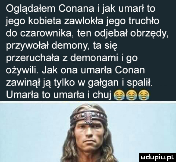 oglądałem conana imak umarł to jego kobieta zawlokła jego truchło do czarownika ten odjebał obrzędy przywołał demony ta się przeruchała z demonami i go ożywili. jak ona umarła conan zawinął ją tylko w gałgan i spalił. umarła to umarła i chuj