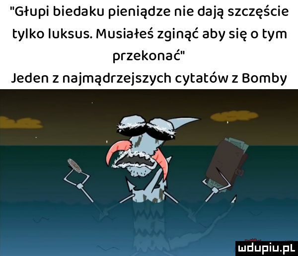głupi biedaku pieniądze nie dają szczęście tylko luksus musiałeś zginąć aby się o tym przekonać jeden z najmądrzejszych cytatów z bomby     mjupiupl