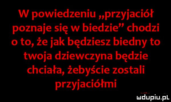 w powiedzeniu przyjaciół poznaje się w biedzie chodzi o to że jak będziesz biedny to twoja dziewczyna będzie chciała żebyście zostali przyjaciółmi wdupiupl