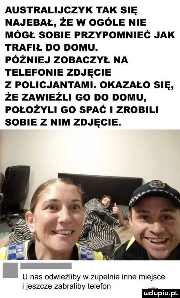 australijczyk tak su najebał że w ogóle nie móc. sobie przypomnieć jak trafił do domu. później zobaczył na telefonie zdjęcie z policjantami. okazalo sna że zawiedli go do domu położyli go spać złomu some   nim zdjęcie. u nas odwieźliby w zupełnie inne miejsce ijeszcze zabraliby telefon