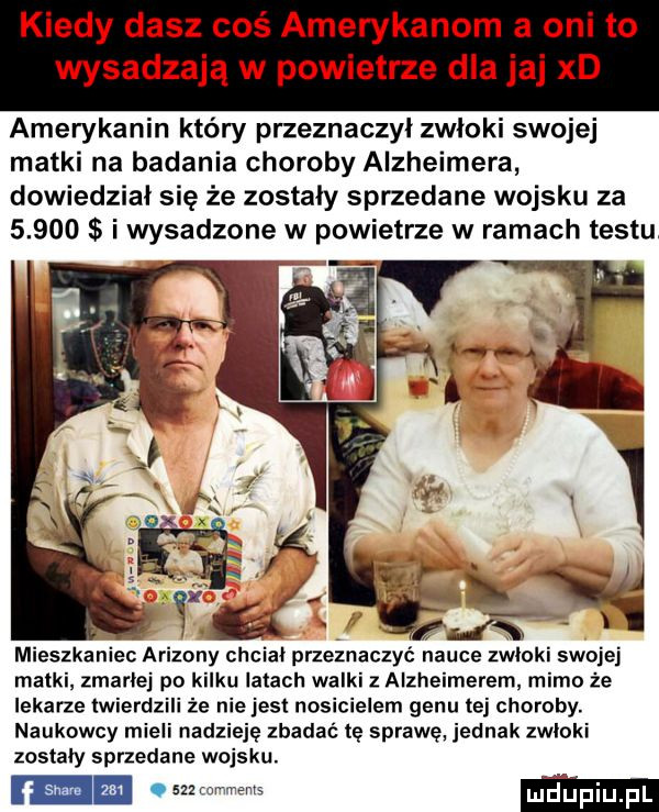 kiedy dasz coś amerykanom a oni to wysadzają w powietrze dla jaj xd amerykanin który przeznaczył zwloki swojej matki na badania choroby alzheimera dowiedzial się że zostały sprzedane wojsku za  .     i wysadzone w powietrze w ramach testu mieszkaniec arizony chciał przeznaczyć nauce zwlokl swojej matki zmarłej po kilku latach walki z alzheimerem mimo że lekarze twierdzili że niejest nosicielem genu tej choroby. naukowcy mieli nadzieję zbadać tę sprawę. jednak zwloki zostały sprzedane wojsku.  m. m wm. mm