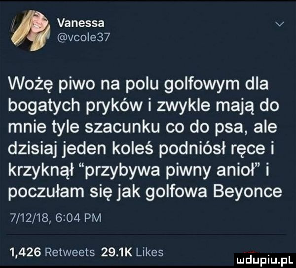 vanessa v viole   wożę piwo na polu golfowym dla bogatych pryków i zwykle mają do mnie tyle szacunku co do psa ale dzisiaj jeden koleś podniósł ręce i krzyknął przybywa piwny anioł i poczułam się jak golfowa beyonce              pm       retweets     k limes. mduplu pl