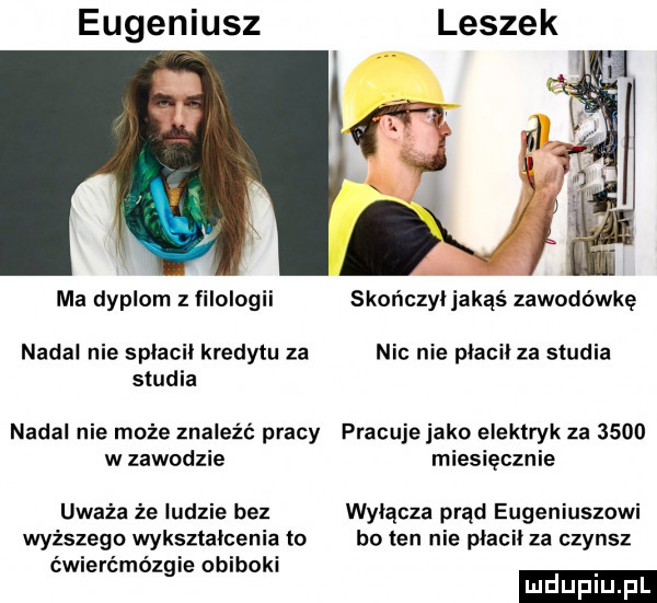 eugeniusz ma dyplom z filologii skończyljakąś zawodówkę nadal nie splacil kredytu za nic nie placil za studia studia nadal nie może znaleźć pracy pracuje jako elektryk za      w zawodzie miesięcznie uważa że ludzie bez wyłącza prąd eugeniuszowi wyższego wyksztalcenia to bo ten nie placil za czynsz ćwierćmózgie obiboki