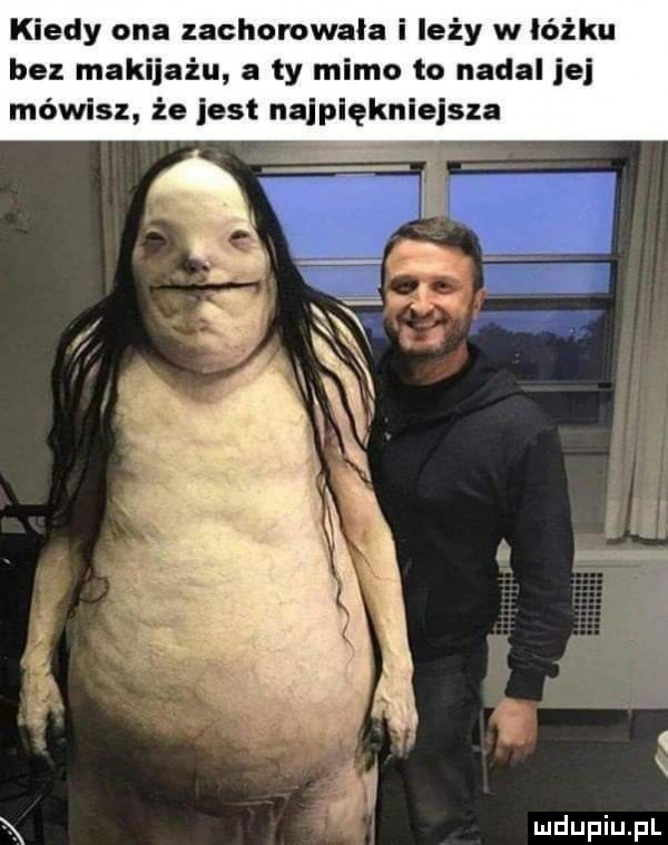 kiedy ona zachorowała i leży w łóżku bez makijażu a ty mimo to nadal jej mówisz że jest najpiękniejsza