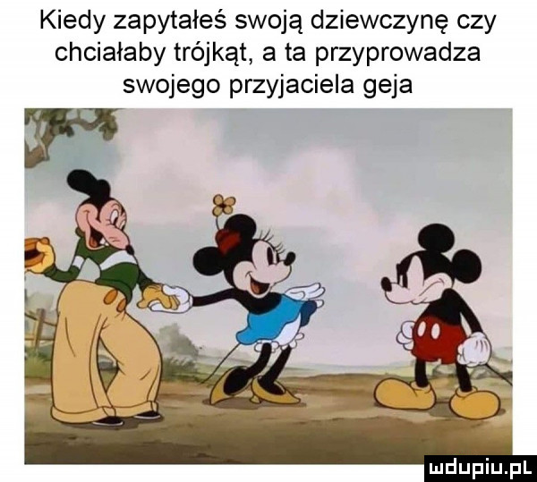 kiedy zapytałeś swoją dziewczynę czy chciałaby trójkąt a ta przyprowadza swojego przyjaciela geja