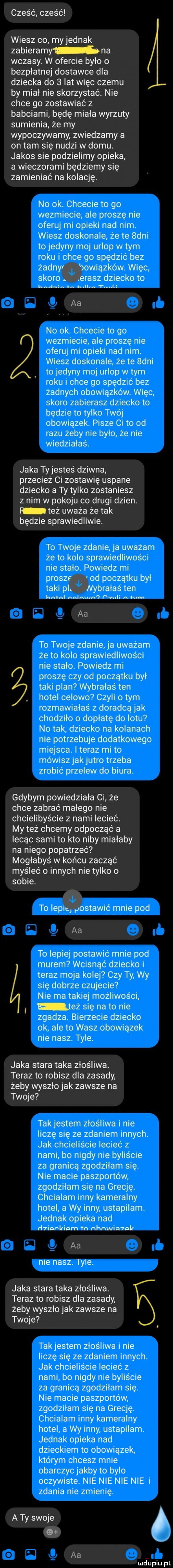 cześć cześć wiesz co myjednak zabieramy na wczasy. w ofercie było o bezpłatnej dostawce dla dziecka do   lat więc czemu by miał nie skorzystać. nie chce go zostawiać z babciami będę miała wyrzuty sumienia że my wypoczywamy zwiedzamy a on tam się nudzi w domu. jakos sie podzielimy opieka a wieczorami będziemy się zamieniać na kolację. no ok. chcecie to go wezmiecie ale proszę nie oferuj mi opieki nad nim. wiesz doskonale że te  dni to jedyny moj urlop w tym roku i chce go spędzić bez żadnym bowiązków. więc skoro łerasz dziecko to kad in ba. bulb t i aa no ok. chcecie to go wezmiecie ale proszę nie oferuj mi opieki nad nim. wiesz doskonale że te  dni to jedyny moj urlop wtem roku i chce go spędzić bez żadnych obowiązków. więc skoro zabierasz dziecko to będzie to tylko twój obowiązek. pisze ci to od razu żeby nie było że nie wiedziałeś. jaka ty jesteś dziwna przecież ci zostawię usiane dziecko a ty tylko zostaniesz z nim w pokoju co drugi dzien. l też uważa że tak będzie sprawiedliwie. to twoje zdanie ja uważam że to kolo sprawiedliwości nie stało. powiedz mi prosze. a od początku był taki pit nybralaś ten kabul nalnmn p reli mm aa to twoje zdanie ja uważam że to kolo sprawiedliwości nie stało. powiedz mi proszę czy od początku był taki plan wybrałaś ten hotel celowo czyli obym rozmawiałaś z doradcą jak chodziło o dopłatę do lotu no tak dziecko na kolanach nie potrzebuje dodatkowego miejsca. i teraz mi to mówisz jak jutro trzeba zrobić przelew do biura. gdybym powiedziała ci że chce zabrać małego nie chcielibyście z nami lecieć. my też chcemy odpocząć a lecąc sami to kto niby mialaby na niego popatrzeć mogłabyś w końcu zacząć myśleć o innych nie tylko o sobie. to lepiej postawić mnie pod aa to lepiej postawić mnie pod murem wcisnąć dziecko i teraz moja kolej czy ty wy się dobrze czujecie nie ma takiej możliwości też się na to nie zgadza. bierzecie dziecko ok ale to wasz obowiązek nie nasz. tyle jaka stara taka złośliwa. teraz to robisz dla zasady żeby wyszło jak zawsze na twoje tak jestem złośliwa i nie liczę się ze zdaniem innych. jak chcieliście lecieć z nami bo nigdy nie byliście za granicą zgodziłam się. nie macie paszportów zgodziłam się na grecję. chcialam inny kameralny hotel a wy inny ustapilam. jednak opieka nad d inr tinm tn nhnwin lnlt aa nie nasz. tyle. jaka stara taka złośliwa. teraz to robisz dla zasady żeby wyszło jak zawsze na twoje takjestem złośliwa i nie liczę się ze zdaniem innych. jak chcieliście lecieć z nami bo nigdy nie byliście za granicą zgodziłam się. nie macie paszportów zgodziłam się na grecję. chcialam inny kameralny hotel a wy inny ustapilam. jednak opieka nad dzieckiem to obowiązek którym chcesz mnie obarczyć jakby to bylo oczywiste. nie nie nie nie i zdania nie zmienię. a ty swoje if aa