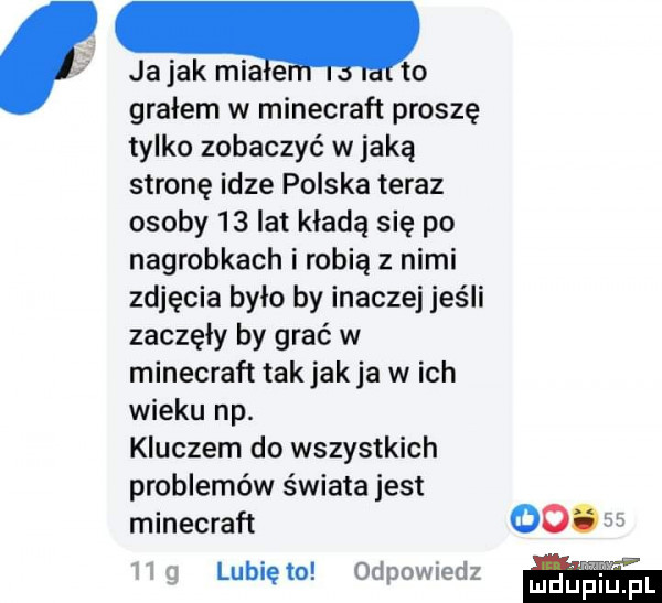 ja jak mialtho grałem w minecraft proszę tylko zobaczyć w jaką stronę idze polska teraz osoby    lat kładą się po nagrobkach i robią z nimi zdjęcia było by inaczej jeśli zaczęły by grać w minecraft tak jak ja wach wieku np. kluczem do wszystkich problemów świata jest minecraft ooo    mg lunięto odpowiedz