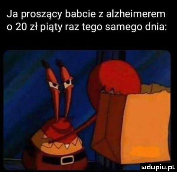 ja proszący babcie z alzheimerem o    zł piąty raz tego samego dnia   d mdupiu l