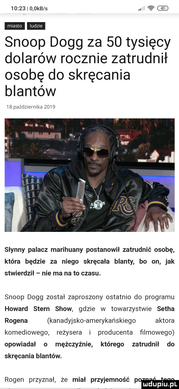 i g okbls   scoop doeg za    tysięcy dolarów rocznie zatrudnił osobę do skręcania blantów b    października      słynny palacz marihuany postanowił zatrudnić osobę która będzie za niego skręcała blanty bo on jak stwierdził nie ma na to czasu. scoop doeg został zaproszony ostatnio do programu howard stern show gdzie w towarzystwie setha rogera kanadyjsko amerykańskiego aktora komediowego reżysera i producenta filmowego opowiadał o mężczyźnie którego zatrudnił do skręcania blanców. rouen przyznai ze nice przyjernnnscr p