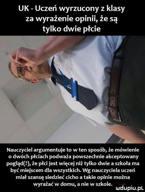 uk uczeń wyrzucony z klasy za wyrażenie opinii że są tylko dwie płcie nauczyciel argumentuje to w ten sposób że mówienie o dwóch płciach podważa powszechnie akceptowany pogląd że płci iest więcej niż tylko dwie a szkoła ma być mlelscem dla wszystkich. wg nauczyciela uczeń miał szansę siedzieć cicho takie opinie mocna akać w domu nie w szkole. abakankami wyr mduplu pl