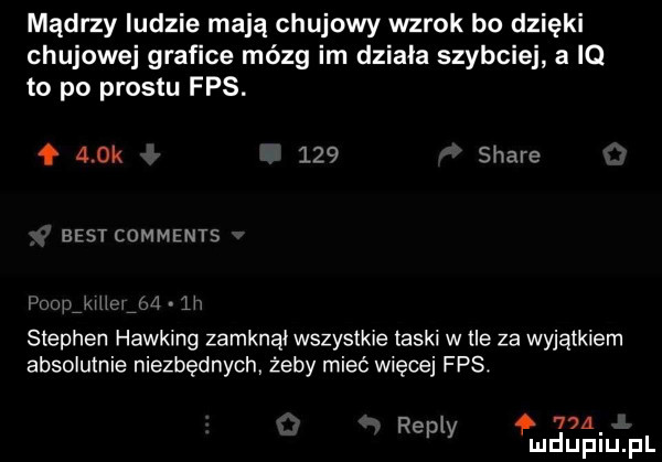 mądrzy ludzie mają chujowy wzrok bo dzięki chujowe grafice mózg im dziada szybciej a iq to po prestu fps. ł a ok     stare best comments mi fw w. m stephen hawking zamknąi wszystkie teski wile za wyjątkiem absolutnie niezbędnych żeby mieć więcej fps. r i      ep y ui u iu il