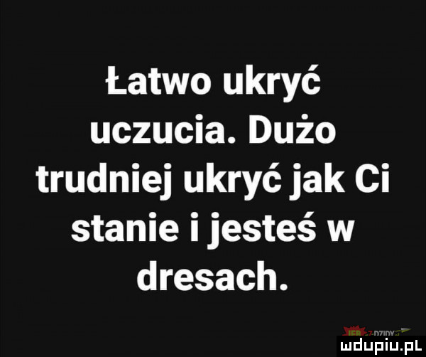 łatwo ukryć uczucia. dużo trudniej ukryć jak ci stanie ijesteś w dresach