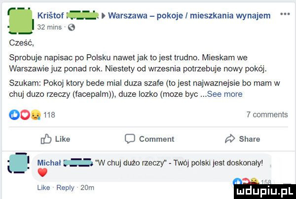 kriśloi warszawa pokoje i mieszkania wynajem    mms cześć sprobuje napisac po polsku nawet jak to jest trudno mieszam we warszawie juz ponad rok. niestety od wrzesnia potnebuie nowy pokój szukam pokoj ktory bede mial duza szafe io jest najwaznejsle bo mam w chuj duzo rzeczy facepalm duze lozko moze byc. sie more oo. ma   comments jb like o comment stare hal w chu dużo rzeczy twoj pojskl jest doskonajyl