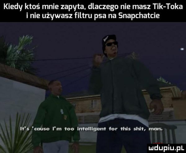 kiedy ktoś mnie zapyta. dlaczego nie masz tik taka i nie używasz filtru psa na snapchatcie n musa i m vco ian ulfem lor tais shl man
